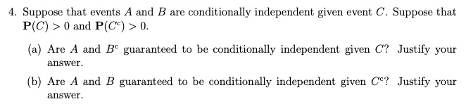 4. Suppose that events A and B are conditionally independent given event C. Suppose that P(C) > 0 and P(C^c) > 0.
(a) Are A and B^c guaranteed to be conditionally independent given C? Justify your answer.
(b) Are A and B guaranteed to be conditionally independent given C^c? Justify your answer.