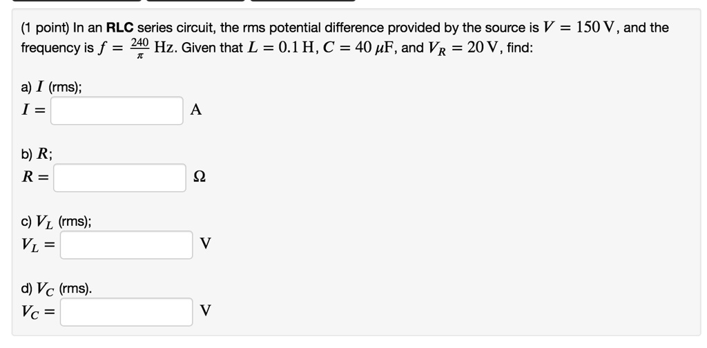 In an RLC series circuit, the rms potential difference provided by the source is V = 150 V, and the frequency is f = 240/? Hz. Given that L = 0.1 H, C = 40 ?F, and VR = 20 V, find:
a) I (rms);
I = A
b) R;
R = ?
c) VL (rms);
VL = V
d) VC (rms).
VC = V