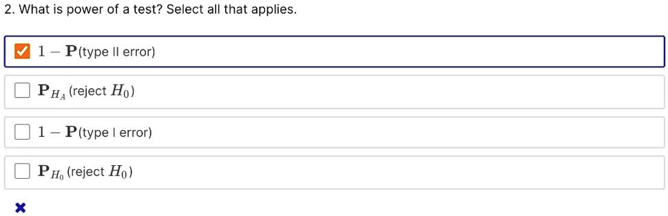 2. What is power of a test? Select all that applies.
?1 - P(type II error)
?P<sub>HA</sub> (reject H<sub>0</sub>)
?1 - P(type I error)
?P<sub>H0</sub> (reject H<sub>0</sub>)
?