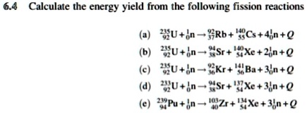 6.4 Calculate the energy yield from the following fission reactions
(a) ^23592U + ^10n ? ^9237Rb + ^14055Cs + 4 ^10n + Q
(b) ^23592U + ^10n ? ^9438Sr + ^14054Xe + 2 ^10n + Q
(c) ^23592U + ^10n ? ^9236Kr + ^14156Ba + 3 ^10n + Q
(d) ^23392U + ^10n ? ^9438Sr + ^13754Xe + 3 ^10n + Q
(e) ^23994Pu + ^10n ? ^10340Zr + ^13454Xe + 3 ^10n + Q