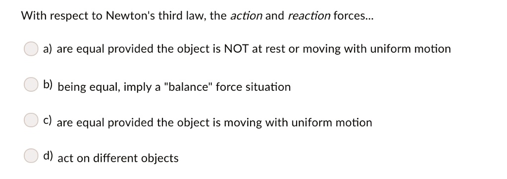 With respect to Newton's third law, the action and reaction forces...
a) are equal provided the object is NOT at rest or moving with uniform motion
b) being equal, imply a "balance" force situation
c) are equal provided the object is moving with uniform motion
d) act on different objects