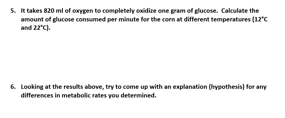 5. It takes 820 ml of oxygen to completely oxidize one gram of glucose. Calculate the amount of glucose consumed per minute for the corn at different temperatures (12°C and 22°C).

6. Looking at the results above, try to come up with an explanation (hypothesis) for any differences in metabolic rates you determined.