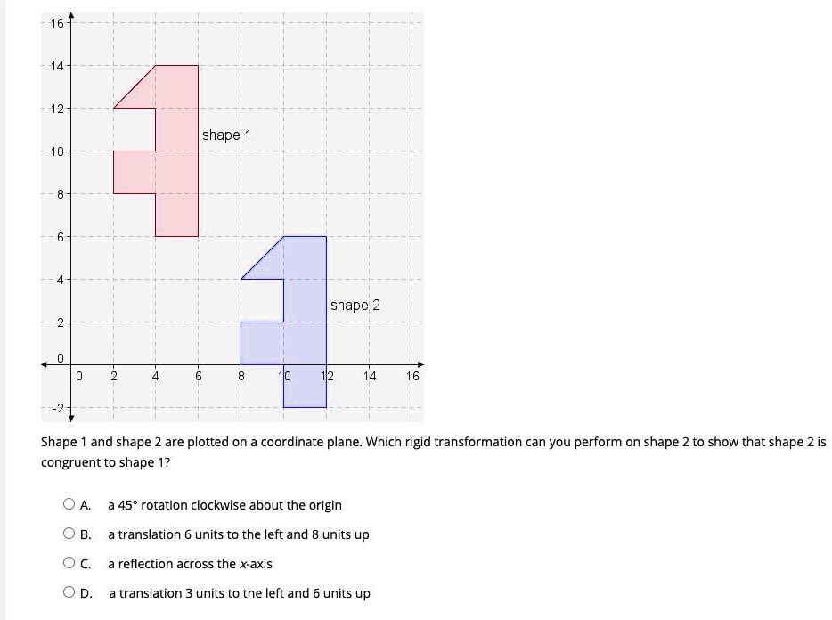 16
14
12
10
8-
6-
–4-
2
shape 1
shape 2
0
0
2
4
6
8
10
12
14
16
-2-
Shape 1 and shape 2 are plotted on a coordinate plane. Which rigid transformation can you perform on shape 2 to show that shape 2 is
congruent to shape 1?
A. a 45° rotation clockwise about the origin
B. a translation 6 units to the left and 8 units up
C. a reflection across the x-axis
D. a translation 3 units to the left and 6 units up