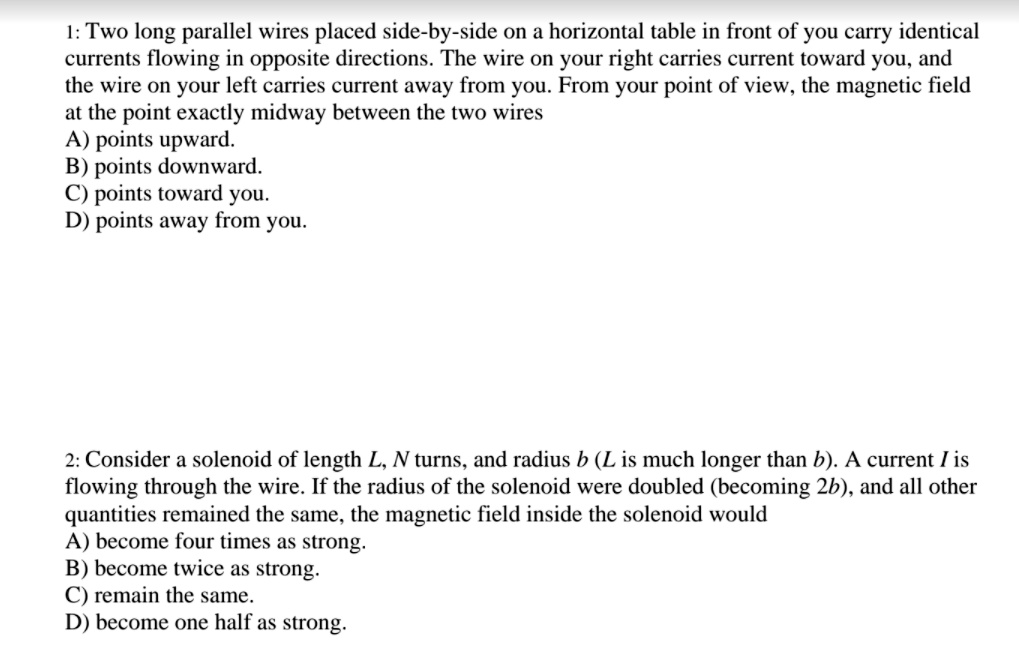1: Two long parallel wires placed side-by-side on a horizontal table in front of you carry identical
currents flowing in opposite directions. The wire on your right carries current toward you, and
the wire on your left carries current away from you. From your point of view, the magnetic field
at the point exactly midway between the two wires
A) points upward.
B) points downward.
C) points toward you.
D) points away from you.

2: Consider a solenoid of length L, N turns, and radius b (L is much longer than b). A current I is
flowing through the wire. If the radius of the solenoid were doubled (becoming 2b), and all other
quantities remained the same, the magnetic field inside the solenoid would
A) become four times as strong.
B) become twice as strong.
C) remain the same.
D) become one half as strong.