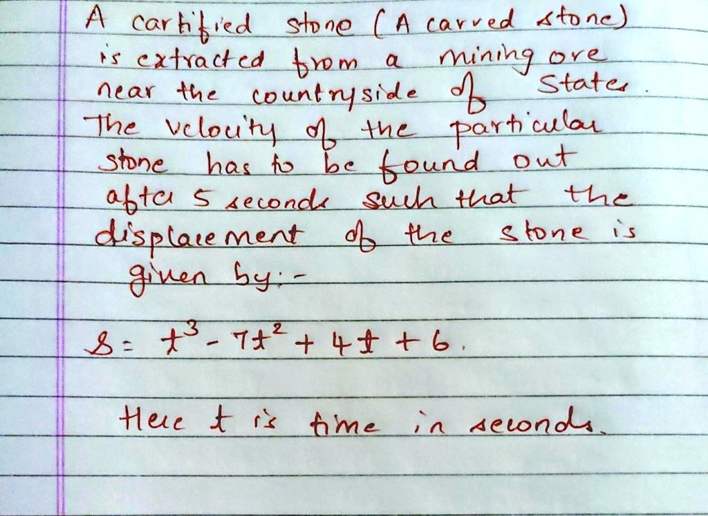 A cartified stone (A carved stone)
is extracted from a mining ore
nearthe countryside of States.
The velocity of the particular
stone has to be found out
after 5 seconds such that the
displacement of the stone is
given by:-
s = t^3 - 7t^2 + 4t + 6.
Here t is time in seconds.