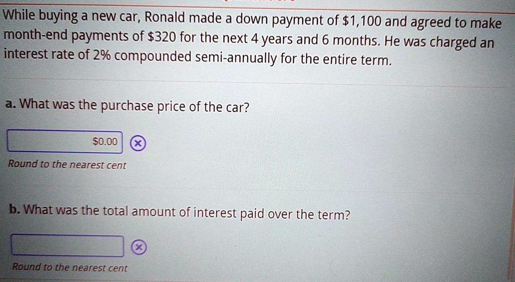 While buying a new car, Ronald made a down payment of 1,100 and agreed to make month-end payments of320 for the next 4 years and 6 months. He was charged an interest rate of 2% compounded semi-annually for the entire term.

a. What was the purchase price of the car?
Round to the nearest cent

b. What was the total amount of interest paid over the term?
Round to the nearest cent