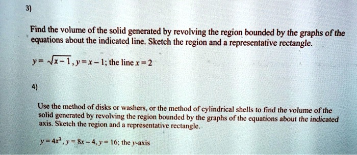 3)
Find the volume of the solid generated by revolving the region bounded by the graphs of the
equations about the indicated line. Sketch the region and a representative rectangle.
y = sqrtx - 1, y = x - 1; the line x = 2
4)
Use the method of disks or washers, or the method of cylindrical shells to find the volume of the
solid generated by revolving the region bounded by the graphs of the equations about the indicated
axis. Sketch the region and a representative rectangle.
y = 4x^2, y = 8x - 4, y = 16; the y-axis