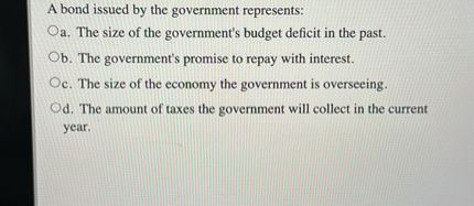 A bond issued by the government represents:
a. The size of the government's budget deficit in the past.
b. The government's promise to repay with interest.
c. The size of the economy the government is overseeing.
d. The amount of taxes the government will collect in the current year.