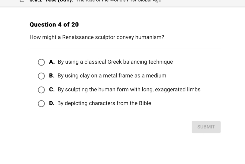 Question 4 of 20
How might a Renaissance sculptor convey humanism?
A. By using a classical Greek balancing technique
B. By using clay on a metal frame as a medium
C. By sculpting the human form with long, exaggerated limbs
D. By depicting characters from the Bible