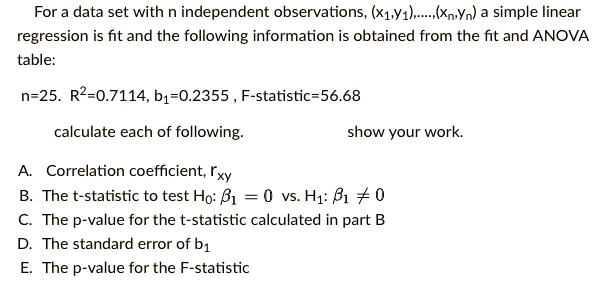 For a data set with n independent observations, (x1,y1),....,(xn,yn) a simple linear regression is fit and the following information is obtained from the fit and ANOVA table:

n=25. R^2=0.7114, b1=0.2355, F-statistic=56.68

calculate each of following.                         show your work.

A. Correlation coefficient, rxy
B. The t-statistic to test H0: ?1 = 0 vs. H1: ?1 ? 0
C. The p-value for the t-statistic calculated in part B
D. The standard error of b1
E. The p-value for the F-statistic