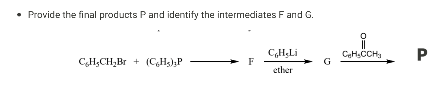 • Provide the final products P and identify the intermediates F and G.

C6H5CH2Br + (C6H5)3P ? F —(C6H5Li, ether)? G —(C6H5COCH3)? P