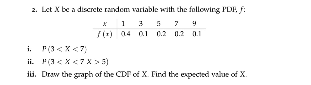 2. Let X be a discrete random variable with the following PDF, f:

x     1     3     5     7     9 

f(x)     0.4     0.1     0.2     0.2     0.1

i. P(3 < X < 7)
ii. P(3 < X < 7 | X > 5)
iii. Draw the graph of the CDF of X. Find the expected value of X.