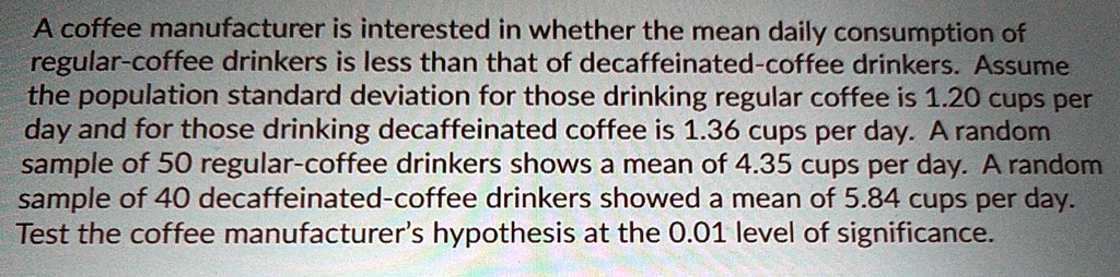 A coffee manufacturer is interested in whether the mean daily consumption of regular-coffee drinkers is less than that of decaffeinated-coffee drinkers. Assume the population standard deviation for those drinking regular coffee is 1.20 cups per day and for those drinking decaffeinated coffee is 1.36 cups per day. A random sample of 50 regular-coffee drinkers shows a mean of 4.35 cups per day. A random sample of 40 decaffeinated-coffee drinkers showed a mean of 5.84 cups per day. Test the coffee manufacturer's hypothesis at the 0.01 level of significance.