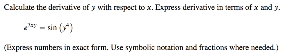 Calculate the derivative of y with respect to x. Express derivative in terms of x and y.
e^7xy = sin(y^4)
(Express numbers in exact form. Use symbolic notation and fractions where needed.)
