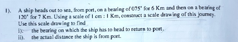 A ship heads out to sea, from port, on a bearing of 075° for 6 Km and then on a bearing of 120° for 7 Km. Using a scale of 1 cm : 1 Km, construct a scale drawing of this journey. Use this scale drawing to find i). the bearing on which the ship has to head to return to port. ii). the actual distance the ship is from port.