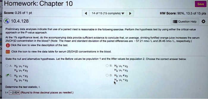Preliminary data analyses indicate that use of a paired t-test is reasonable in the following exercise. Perform the hypothesis test by using either the critical-value approach or the P-value approach.
At the 1% significance level, do the accompanying data provide sufficient evidence to conclude that, on average, drinking fortified orange juice increases the serum 25(OH)D concentration in the blood? (Note: The mean and standard deviation of the paired differences are -57.21 nmo / L and 26.46 nmo / L, respectively.)
Click the icon to view the description of the test.
Click the icon to view the data table for serum 25(OH)D concentrations in the blood.
State the null and alternative hypotheses. Let the Before values be population 1 and the After values be population 2. Choose the correct answer below.
A. H0: ?1 = ?2
Ha: ?1 ? ?2
B. H0: ?1 = ?2
Ha: ?1 > ?2
C. H0: ?1 = ?2
Ha: ?1 < ?2
D. H0: ?1 ? ?2
Ha: ?1 = ?2
Determine the test statistic, t.
t = -2.624 (Round to three decimal places as needed.)