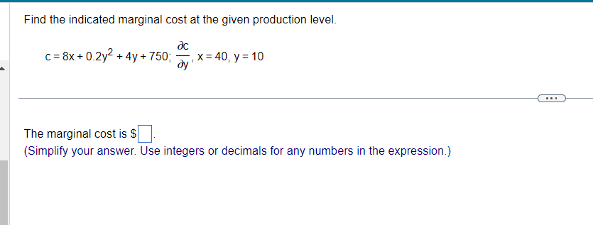 Find the indicated marginal cost at the given production level.
c = 8x + 0.2y^2 + 4y + 750; ?c/?y, x = 40, y = 10
The marginal cost is (Simplify your answer. Use integers or decimals for any numbers in the expression.)