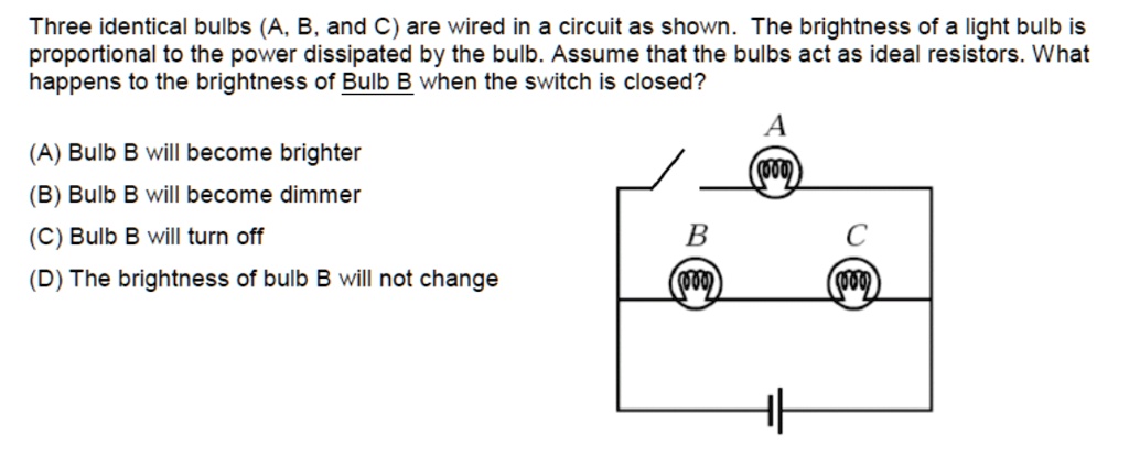 Three identical bulbs (A, B, and C) are wired in a circuit as shown. The brightness of a light bulb is proportional to the power dissipated by the bulb. Assume that the bulbs act as ideal resistors. What happens to the brightness of Bulb B when the switch is closed?

(A) Bulb B will become brighter
(B) Bulb B will become dimmer
(C) Bulb B will turn off
(D) The brightness of bulb B will not change