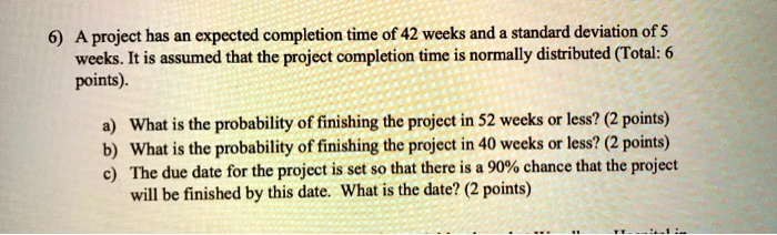 6) A project has an expected completion time of 42 weeks and a standard deviation of 5 weeks. It is assumed that the project completion time is normally distributed (Total: 6 points).
a) What is the probability of finishing the project in 52 weeks or less? (2 points)
b) What is the probability of finishing the project in 40 weeks or less? (2 points)
c) The due date for the project is set so that there is a 90% chance that the project will be finished by this date. What is the date? (2 points)