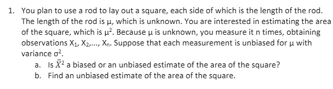 1. You plan to use a rod to lay out a square, each side of which is the length of the rod. The length of the rod is ?, which is unknown. You are interested in estimating the area of the square, which is ?². Because ? is unknown, you measure it n times, obtaining observations X?, X?,..., X?. Suppose that each measurement is unbiased for ? with variance ?².
a. Is X?² a biased or an unbiased estimate of the area of the square?
b. Find an unbiased estimate of the area of the square.