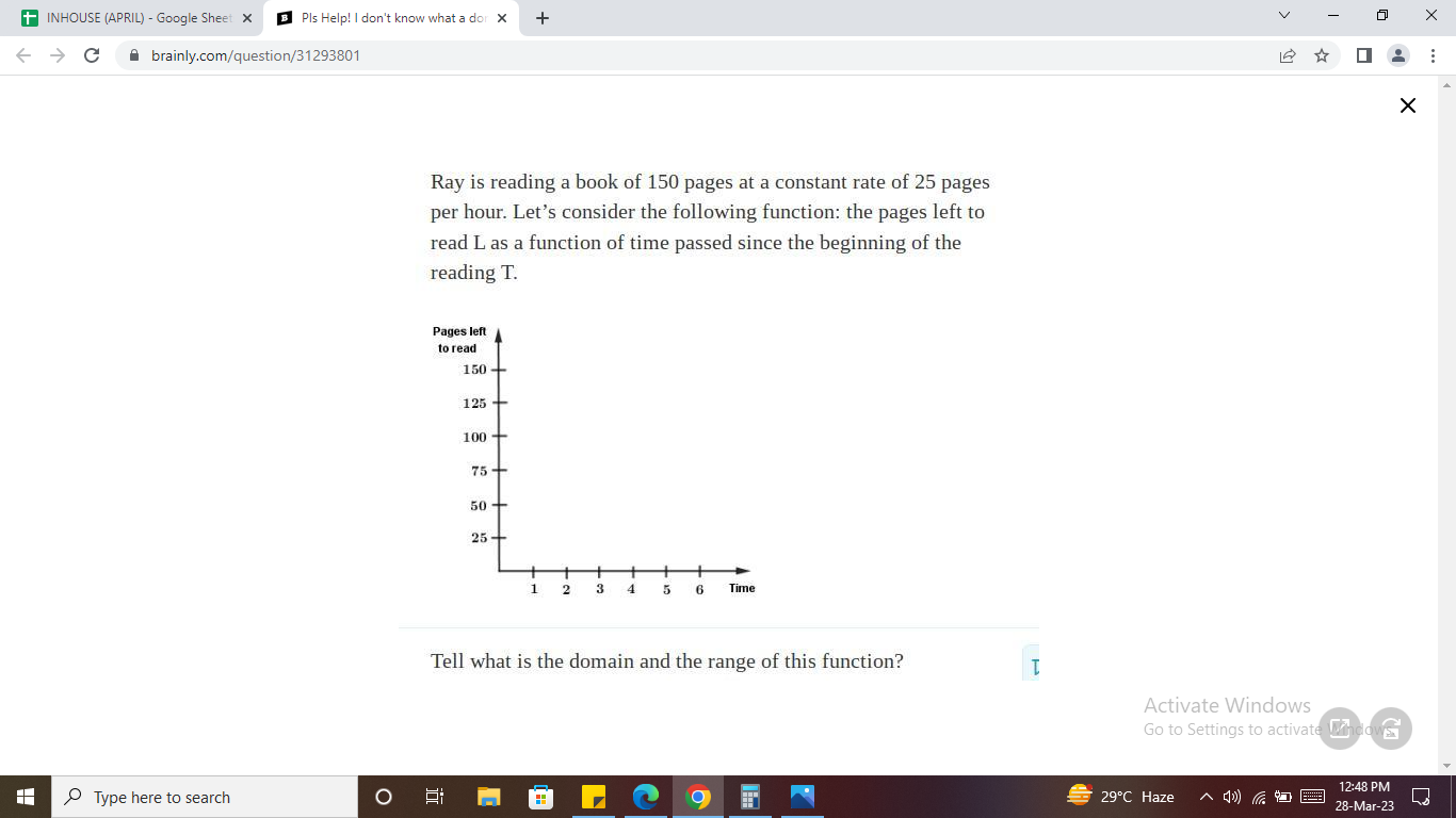 Ray is reading a book of 150 pages at a constant rate of 25 pages per hour. Let's consider the following function: the pages left to read L as a function of time passed since the beginning of the reading T.
Tell what is the domain and the range of this function?
Activate Windows
Go to Settings to activate