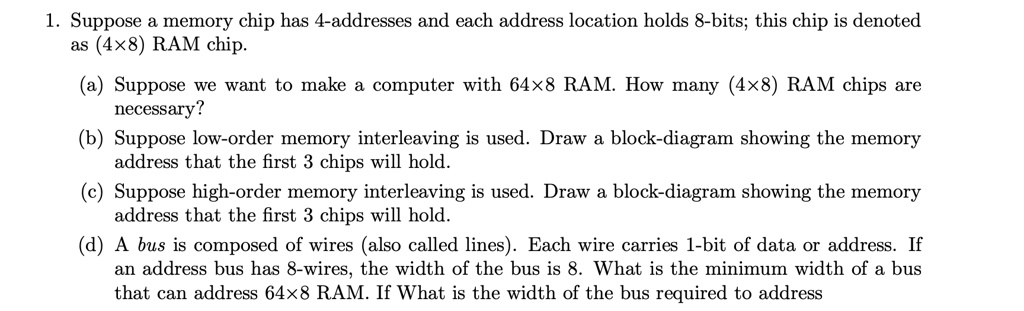 1. Suppose a memory chip has 4-addresses and each address location holds 8-bits; this chip is denoted as (4	imes8) RAM chip.
(a) Suppose we want to make a computer with 64	imes8 RAM. How many (4	imes8) RAM chips are necessary?
(b) Suppose low-order memory interleaving is used. Draw a block-diagram showing the memory address that the first 3 chips will hold.
(c) Suppose high-order memory interleaving is used. Draw a block-diagram showing the memory address that the first 3 chips will hold.
(d) A bus is composed of wires (also called lines). Each wire carries 1-bit of data or address. If an address bus has 8-wires, the width of the bus is 8. What is the minimum width of a bus that can address 64	imes8 RAM. If What is the width of the bus required to address