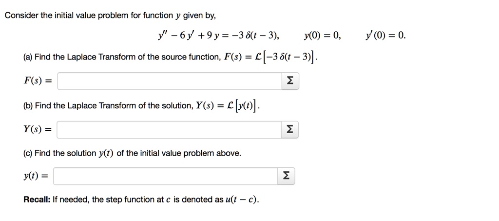 Consider the initial value problem for function y given by,
y” - 6 y' + 9 y = -3 ?(t-3),    y(0) = 0,    y'(0) = 0.
(a) Find the Laplace Transform of the source function, F(s) = L[-3 ?(t-3)].
F(s) = -3 e^-3s
(b) Find the Laplace Transform of the solution, Y(s) = L[y(t)].
Y(s) = -3 e^-3s/(s-3)^2
(c) Find the solution y(t) of the initial value problem above.
y(t) = -3 (t-3) e^3(t-3) u(t-3)
Recall: If needed, the step function at c is denoted as u(t-c).