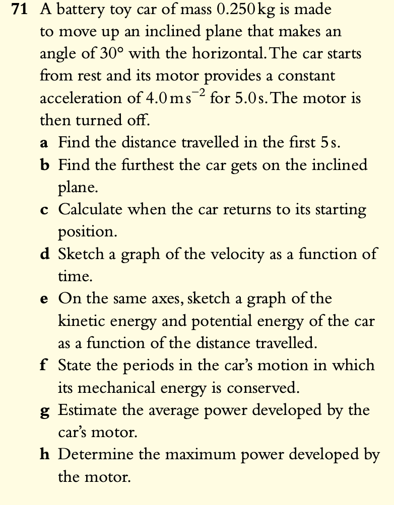 71 A battery toy car of mass 0.250kg is made to move up an inclined plane that makes an angle of 30° with the horizontal. The car starts from rest and its motor provides a constant acceleration of 4.0 ms?² for 5.0 s. The motor is then turned off.
a Find the distance travelled in the first 5 s.
b Find the furthest the car gets on the inclined plane.
c Calculate when the car returns to its starting position.
d Sketch a graph of the velocity as a function of time.
e On the same axes, sketch a graph of the kinetic energy and potential energy of the car as a function of the distance travelled.
f State the periods in the car’s motion in which its mechanical energy is conserved.
g Estimate the average power developed by the car’s motor.
h Determine the maximum power developed by the motor.