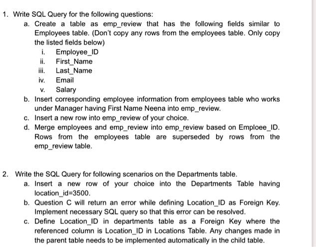 1. Write SQL Query for the following questions:
a. Create a table as empreview that has the following fields similar to
Employees table. (Don't copy any rows from the employees table. Only copy
the listed fields below)
i. EmployeeID
ii. FirstName
iii. LastName
iv. Email
v. Salary
b. Insert corresponding employee information from employees table who works
under Manager having First Name Neena into empreview.
c. Insert a new row into empreview of your choice.
d. Merge employees and empreview into empreview based on EmploeeID.
Rows from the employees table are superseded by rows from the
empreview table.
2. Write the SQL Query for following scenarios on the Departments table.
a. Insert a new row of your choice into the Departments Table having
locationid=3500.
b. Question C will return an error while defining LocationID as Foreign Key.
Implement necessary SQL query so that this error can be resolved.
c. Define LocationID in departments table as a Foreign Key where the
referenced column is LocationID in Locations Table. Any changes made in
the parent table needs to be implemented automatically in the child table.