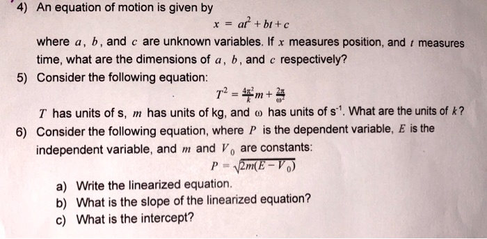 4) An equation of motion is given by
x = at^2 + bt + c
where a, b, and c are unknown variables. If x measures position, and t measures time, what are the dimensions of a, b, and c respectively?

5) Consider the following equation:
T^2 = frac4pi^2k m + frac4pi^2omega^2
T has units of s, m has units of kg, and omega has units of s^-1. What are the units of k?

6) Consider the following equation, where P is the dependent variable, E is the independent variable, and m and V0 are constants:
P = sqrt2m(E - V0)

a) Write the linearized equation.
b) What is the slope of the linearized equation?
c) What is the intercept?