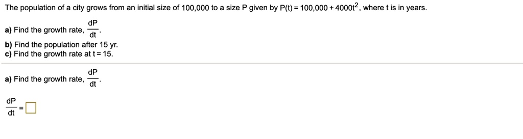 The population of a city grows from an initial size of 100,000 to a size P given by P(t) = 100,000 + 4000t^2, where t is in years.
a) Find the growth rate, fracdPdt.
b) Find the population after 15 yr.
c) Find the growth rate at t = 15.
fracdPdt =  
 a) Find the growth rate, fracdPdt