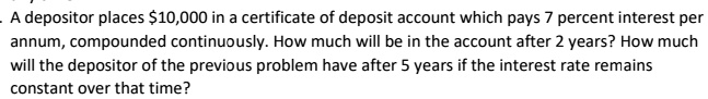 A depositor places 10,000 in a certificate of deposit account which pays 7 percent interest per annum, compounded continuously. How much will be in the account after 2 years? How much will the depositor of the previous problem have after 5 years if the interest rate remains constant over that time?