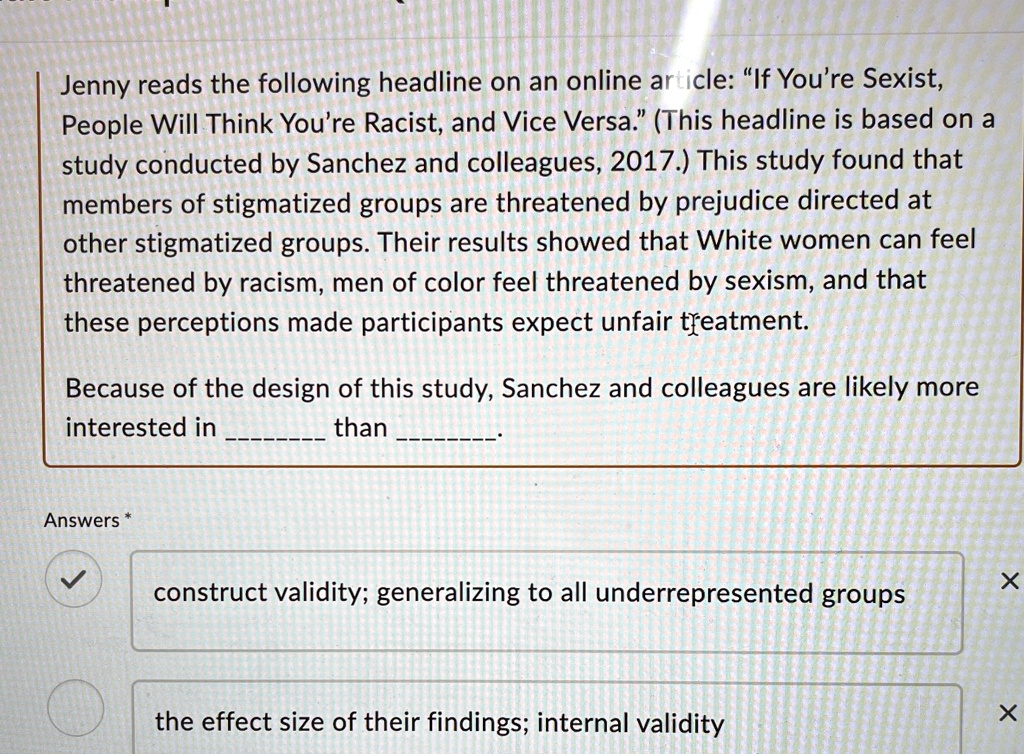 Jenny reads the following headline on an online article: "If You're Sexist,
People Will Think You're Racist, and Vice Versa." (This headline is based on a
study conducted by Sanchez and colleagues, 2017.) This study found that
members of stigmatized groups are threatened by prejudice directed at
other stigmatized groups. Their results showed that White women can feel
threatened by racism, men of color feel threatened by sexism, and that
these perceptions made participants expect unfair treatment.
Because of the design of this study, Sanchez and colleagues are likely more
interested in  than .
Answers *
construct validity; generalizing to all underrepresented groups
the effect size of their findings; internal validity
X
X