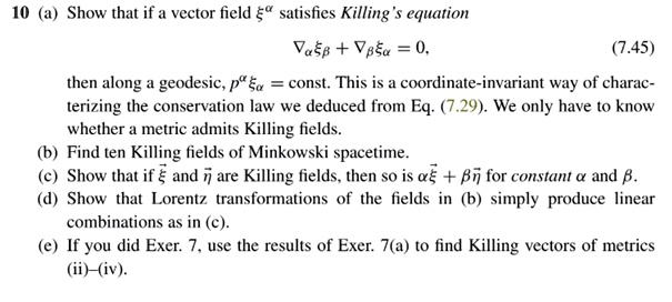 10 (a) Show that if a vector field ξ^a satisfies Killing's equation
ξβ + ∇β = 0,
(7.45)
then along a geodesic, p^a  = const. This is a coordinate-invariant way of charac-
terizing the conservation law we deduced from Eq. (7.29). We only have to know
whether a metric admits Killing fields.
(b) Find ten Killing fields of Minkowski spacetime.
(c) Show that if ξ⃗ and η⃗ are Killing fields, then so is αξ⃗ + βη⃗ for constant α and β.
(d) Show that Lorentz transformations of the fields in (b) simply produce linear
combinations as in (c).
(e) If you did Exer. 7, use the results of Exer. 7(a) to find Killing vectors of metrics
(ii)-(iv).