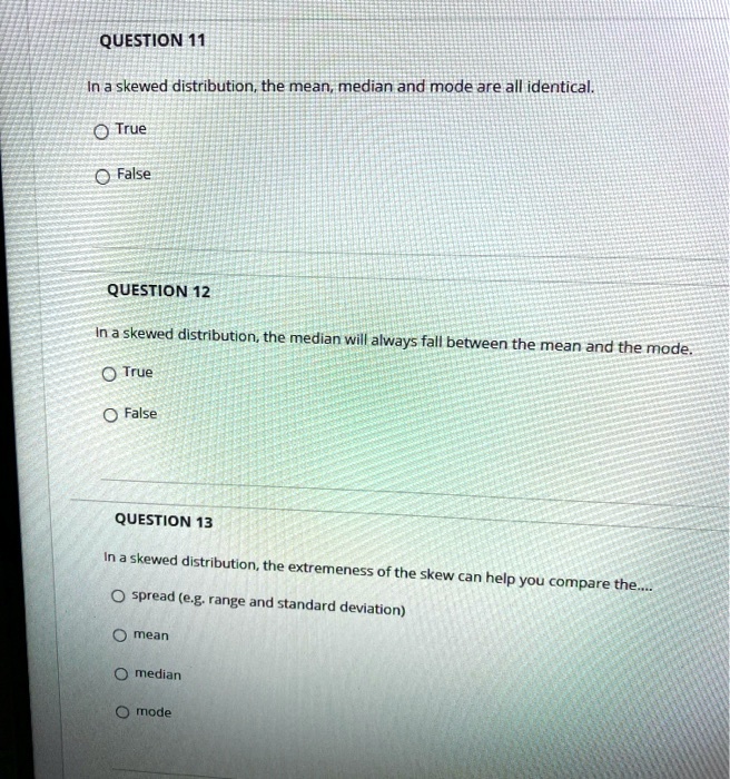 QUESTION 11
In a skewed distribution, the mean, median and mode are all identical.
True
False
QUESTION 12
In a skewed distribution, the median will always fall between the mean and the mode.
True
False
QUESTION 13
In a skewed distribution, the extremeness of the skew can help you compare the....
spread (e.g. range and standard deviation)
mean
median
mode