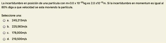La incertidumbre en posición de una partícula con m=3.0 x 10^-30kg es 2.0 x10^-10m. Si la incertidumbre en momentum es igual al 80% diga a que velocidad se esta moviendo la partícula.

Seleccione una:
a. 245,213m/s
b. 225,563m/s
c. 178,000m/s
d. 219,500m/s