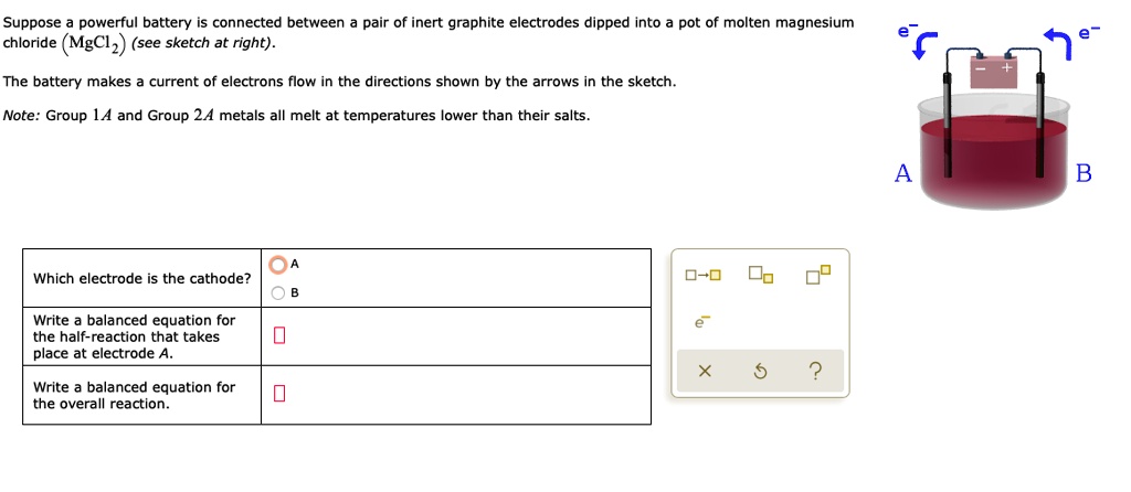 Suppose a powerful battery is connected between a pair of inert graphite electrodes dipped into a pot of molten magnesium chloride (MgCl2) (see sketch at right).

The battery makes a current of electrons flow in the directions shown by the arrows in the sketch.

Note: Group 1A and Group 2A metals all melt at temperatures lower than their salts.

Which electrode is the cathode?
A
B

Write a balanced equation for the half-reaction that takes place at electrode A.

Write a balanced equation for the overall reaction.