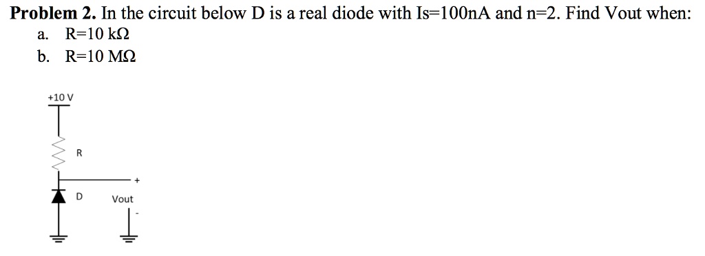Problem 2. In the circuit below D is a real diode with Is=100nA and n=2. Find Vout when:
a. R=10 kΩ
b. R=10 MΩ
+10 V
R
D
Vout