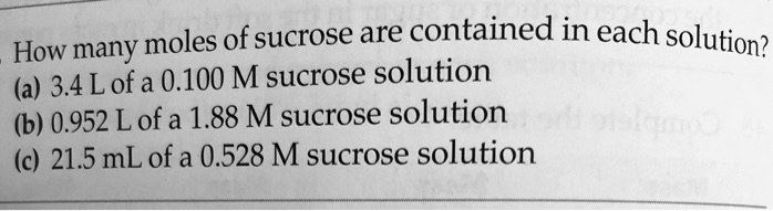 How many moles of sucrose are contained in each solution?
(a) 3.4 L of a 0.100 M sucrose solution
(b) 0.952 L of a 1.88 M sucrose solution
(c) 21.5 mL of a 0.528 M sucrose solution