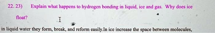 22. 23) Explain what happens to hydrogen bonding in liquid, ice and gas. Why does ice float?
I
in liquid water they form, break, and reform easily. In ice increase the space between molecules,