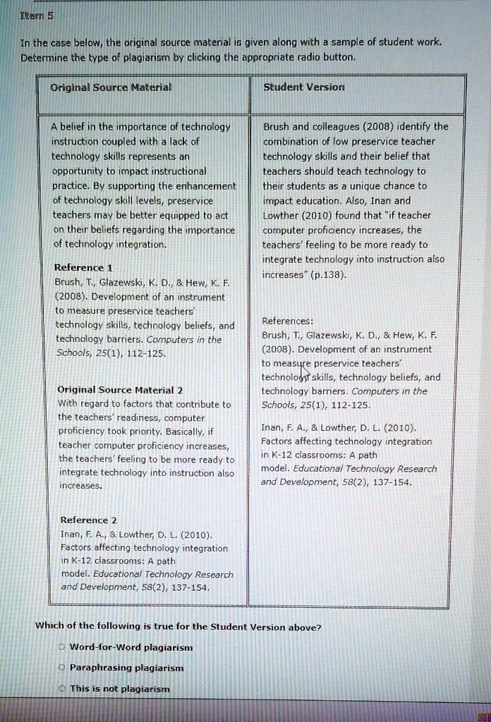 In the case below, the original source material is given along with a sample of student work. Determine the type of plagiarism by clicking the appropriate radio button.

Original Source Material

A belief in the importance of technology instruction coupled with a lack of technology skills represents an opportunity to impact instructional practice. By supporting the enhancement of technology skill levels, preservice teachers may be better equipped to act on their beliefs regarding the importance of technology integration.

Reference 1
Brush, T., Glazewski, K. D.,     Hew, K. F. (2008). Development of an instrument to measure preservice teachers' technology skills, technology beliefs, and technology barriers. Computers in the Schools, 25(1), 112-125.

Original Source Material 2
With regard to factors that contribute to the teachers' readiness, computer proficiency took priority. Basically, if teacher computer proficiency increases, the teachers' feeling to be more ready to integrate technology into instruction also increases.

Reference 2
Inan, F. A.,     Lowther, D. L. (2010). Factors affecting technology integration in K-12 classrooms: A path model. Educational Technology Research and Development, 58(2), 137-154.

Student Version
Brush and colleagues (2008) identify the combination of low preservice teacher technology skills and their belief that teachers should teach technology to their students as a unique chance to impact education. Also, Inan and Lowther (2010) found that "if teacher computer proficiency increases, the teachers' feeling to be more ready to integrate technology into instruction also increases" (p.138).

References:
Brush, T., Glazewski, K. D.,     Hew, K. F. (2008). Development of an instrument to measure preservice teachers' technology skills, technology beliefs, and technology barriers. Computers in the Schools, 25(1), 112-125.

Inan, F. A.,     Lowther, D. L. (2010). Factors affecting technology integration in K-12 classrooms: A path model. Educational Technology Research and Development, 58(2), 137-154.

Which of the following is true for the Student Version above?
Word-for-Word plagiarism
Paraphrasing plagiarism
This is not plagiarism