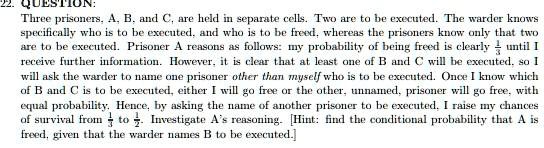 22. QUESTION:
Three prisoners, A, B, and C, are held in separate cells. Two are to be executed. The warder knows specifically who is to be executed, and who is to be freed, whereas the prisoners know only that two are to be executed. Prisoner A reasons as follows: my probability of being freed is clearly 1/3 until I receive further information. However, it is clear that at least one of B and C will be executed, so I will ask the warder to name one prisoner other than myself who is to be executed. Once I know which of B and C is to be executed, either I will go free or the other, unnamed, prisoner will go free, with equal probability. Hence, by asking the name of another prisoner to be executed, I raise my chances of survival from 1/3 to 1/2. Investigate A's reasoning. [Hint: find the conditional probability that A is freed, given that the warder names B to be executed.]