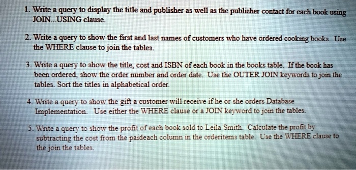 1. Write a query to display the title and publisher as well as the publisher contact for each book using JOIN...USING clause.
2. Write a query to show the first and last names of customers who have ordered cooking books. Use the WHERE clause to join the tables.
3. Write a query to show the title, cost and ISBN of each book in the books table. If the book has been ordered, show the order number and order date. Use the OUTER JOIN keywords to join the tables. Sort the titles in alphabetical order.
4. Write a query to show the gift a customer will receive if he or she orders Database Implementation. Use either the WHERE clause or a JOIN keyword to join the tables.
5. Write a query to show the profit of each book sold to Leila Smith. Calculate the profit by subtracting the cost from the paideach column in the orderitems table. Use the WHERE clause to the join the tables.