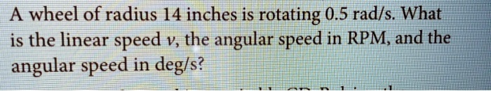A wheel of radius 14 inches is rotating 0.5 rad/s. What is the linear speed v, the angular speed in RPM, and the angular speed in deg/s?