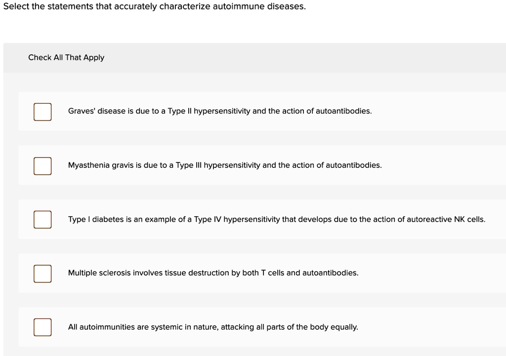Select the statements that accurately characterize autoimmune diseases.
Check All That Apply
Graves' disease is due to a Type II hypersensitivity and the action of autoantibodies.
Myasthenia gravis is due to a Type III hypersensitivity and the action of autoantibodies.
Type I diabetes is an example of a Type IV hypersensitivity that develops due to the action of autoreactive NK cells.
Multiple sclerosis involves tissue destruction by both T cells and autoantibodies.
All autoimmunities are systemic in nature, attacking all parts of the body equally.