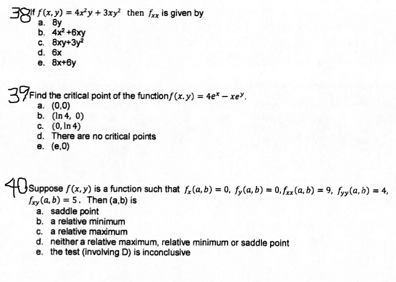 38 If f(x,y) = 4x^2y + 3xy^2 then fxx is given by
a. 8y
b. 4x^2+6xy
c. 8xy+3y^2
d. 6x
e. 8x+6y

39 Find the critical point of the function f(x.y) = 4e^x - xe^y.
a. (0,0)
b. (ln 4, 0)
c. (0, ln 4)
d. There are no critical points
e. (e,0)

40 Suppose f(x,y) is a function such that fx(a,b) = 0, fy(a,b) = 0, fxx(a,b) = 9, fyy(a,b) = 4,
fxy(a,b) = 5. Then (a,b) is
a. saddle point
b. a relative minimum
c. a relative maximum
d. neither a relative maximum, relative minimum or saddle point
e. the test (involving D) is inconclusive