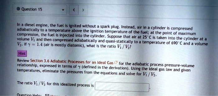 In a diesel engine, the fuel is ignited without a spark plug. Instead, air in a cylinder is compressed adiabatically to a temperature above the ignition temperature of the fuel; at the point of maximum compression, the fuel is injected into the cylinder. Suppose that air at 25°C is taken into the cylinder at a volume V1 and then compressed adiabatically and quasi-statically to a temperature of 690°C and a volume V2. If ? = 1.4 (air is mostly diatomic), what is the ratio V1 / V2? Hint Review Section 3.6 Adiabatic Processes for an Ideal Gas for the adiabatic process pressure-volume relationship, expressed in terms of ? (defined in the derivation). Using the ideal gas law and given temperatures, eliminate the pressures from the equations and solve for V1 / V2. The ratio V1 / V2 for this idealized process is