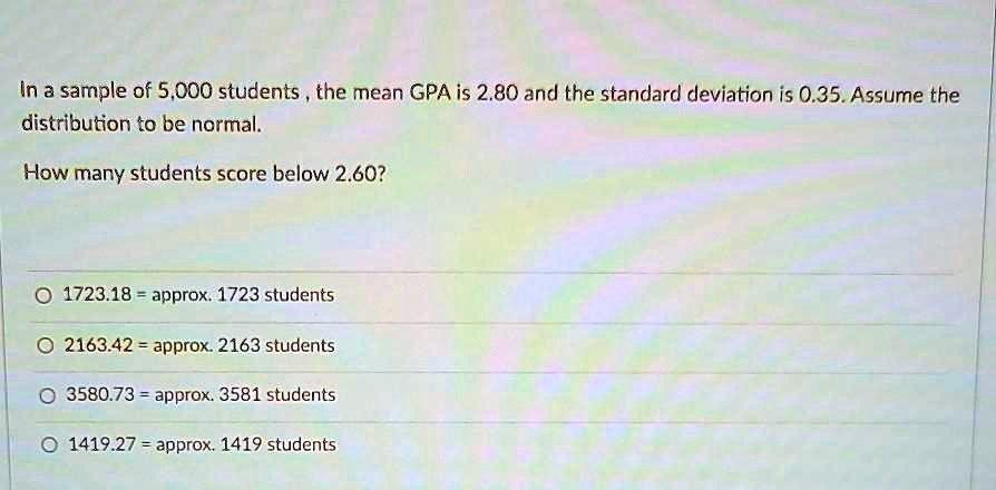 In a sample of 5,000 students , the mean GPA is 2.80 and the standard deviation is 0.35. Assume the distribution to be normal.
How many students score below 2.60?
1723.18 = approx. 1723 students
2163.42 = approx. 2163 students
3580.73 = approx. 3581 students
1419.27 = approx. 1419 students