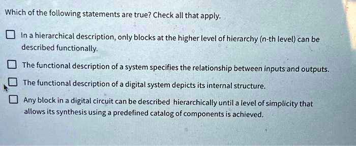 Which of the following statements are true? Check all that apply.

In a hierarchical description, only blocks at the higher level of hierarchy (n-th level) can be
described functionally.

The functional description of a system specifies the relationship between inputs and outputs.

The functional description of a digital system depicts its internal structure.

Any block in a digital circuit can be described hierarchically until a level of simplicity that
allows its synthesis using a predefined catalog of components is achieved.
