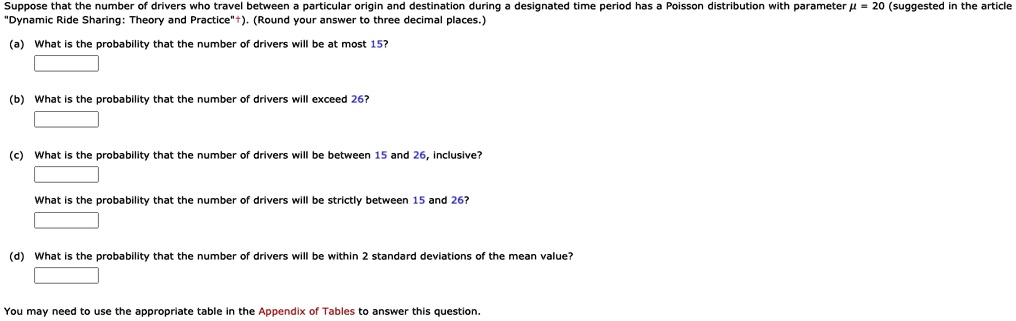 Suppose that the number of drivers who travel between a particular origin and destination during a designated time period has a Poisson distribution with parameter ? = 20 (suggested in the article "Dynamic Ride Sharing: Theory and Practice"†). (Round your answer to three decimal places.)
(a) What is the probability that the number of drivers will be at most 15?
(b) What is the probability that the number of drivers will exceed 26?
(c) What is the probability that the number of drivers will be between 15 and 26, inclusive?
What is the probability that the number of drivers will be strictly between 15 and 26?
(d) What is the probability that the number of drivers will be within 2 standard deviations of the mean value?
You may need to use the appropriate table in the Appendix of Tables to answer this question.